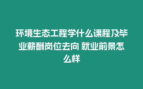 環(huán)境生態(tài)工程學(xué)什么課程及畢業(yè)薪酬崗位去向 就業(yè)前景怎么樣