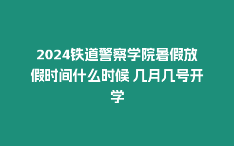 2024鐵道警察學(xué)院暑假放假時(shí)間什么時(shí)候 幾月幾號(hào)開(kāi)學(xué)
