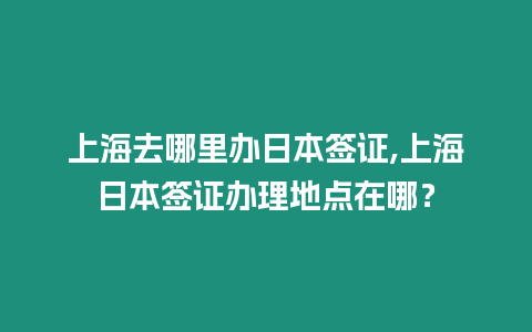 上海去哪里辦日本簽證,上海日本簽證辦理地點在哪？