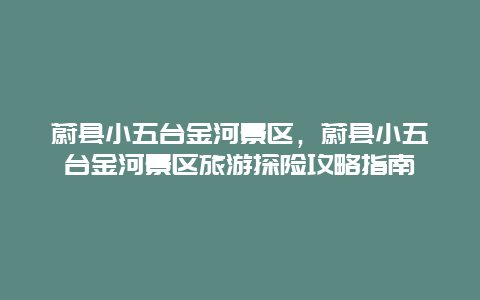 蔚縣小五臺金河景區(qū)，蔚縣小五臺金河景區(qū)旅游探險攻略指南