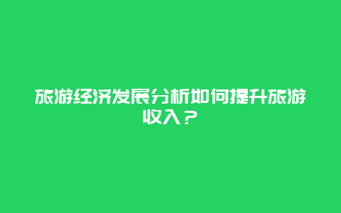 旅游經濟發展分析如何提升旅游收入？