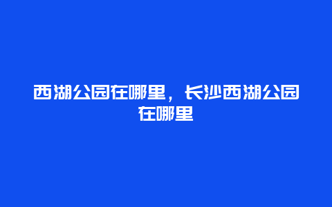 西湖公園在哪里，長(zhǎng)沙西湖公園在哪里