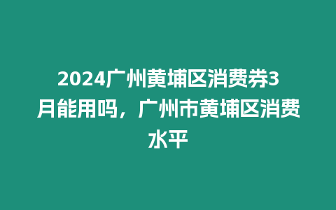 2024廣州黃埔區(qū)消費(fèi)券3月能用嗎，廣州市黃埔區(qū)消費(fèi)水平