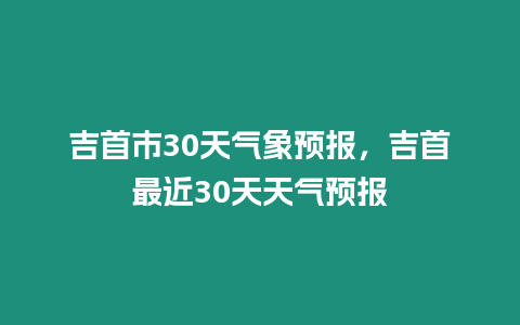 吉首市30天氣象預報，吉首最近30天天氣預報