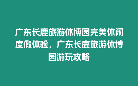 廣東長鹿旅游休博園完美休閑度假體驗，廣東長鹿旅游休博園游玩攻略