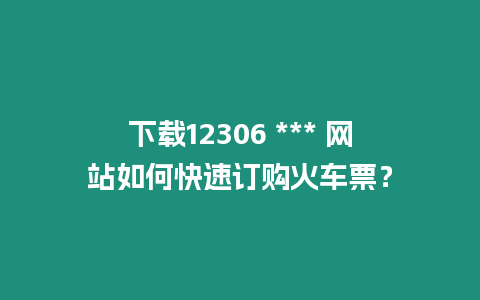 下載12306 *** 網站如何快速訂購火車票？