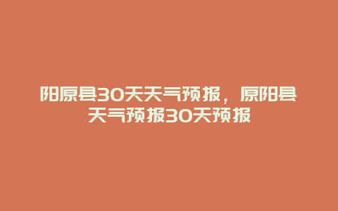陽原縣30天天氣預報，原陽縣天氣預報30天預報