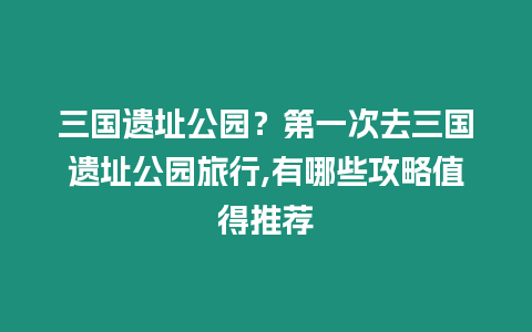 三國(guó)遺址公園？第一次去三國(guó)遺址公園旅行,有哪些攻略值得推薦