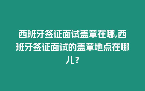 西班牙簽證面試蓋章在哪,西班牙簽證面試的蓋章地點(diǎn)在哪兒？