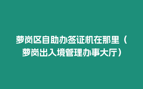 蘿崗區自助辦簽證機在那里（蘿崗出入境管理辦事大廳）