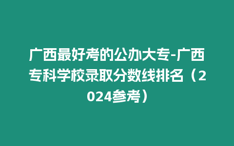 廣西最好考的公辦大專-廣西專科學校錄取分數線排名（2024參考）
