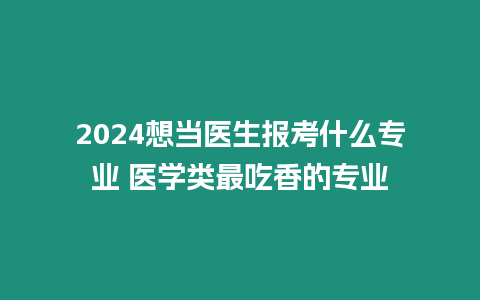 2024想當醫(yī)生報考什么專業(yè) 醫(yī)學類最吃香的專業(yè)