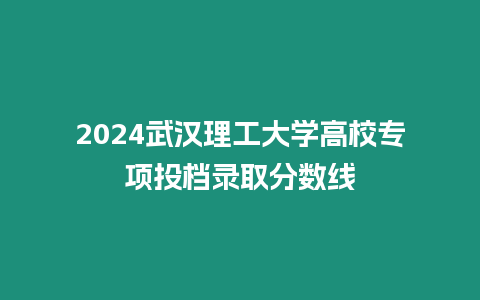 2024武漢理工大學高校專項投檔錄取分數線