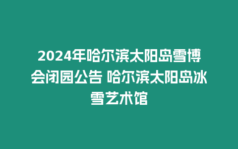2024年哈爾濱太陽島雪博會(huì)閉園公告 哈爾濱太陽島冰雪藝術(shù)館