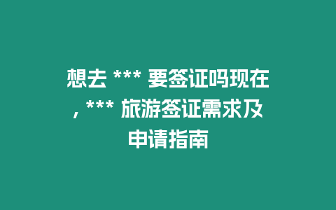 想去 *** 要簽證嗎現(xiàn)在, *** 旅游簽證需求及申請指南