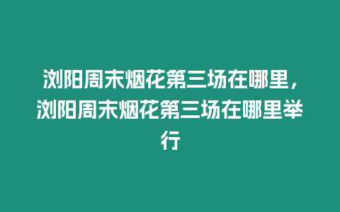 瀏陽(yáng)周末煙花第三場(chǎng)在哪里，瀏陽(yáng)周末煙花第三場(chǎng)在哪里舉行