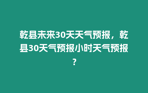 乾縣未來30天天氣預報，乾縣30天氣預報小時天氣預報？