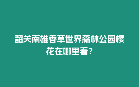 韶關南雄香草世界森林公園櫻花在哪里看？