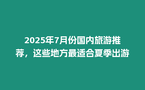 2025年7月份國內(nèi)旅游推薦，這些地方最適合夏季出游