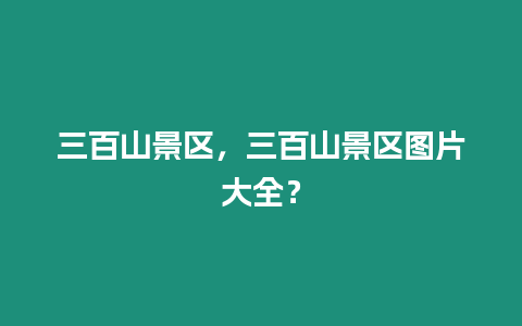 三百山景區(qū)，三百山景區(qū)圖片大全？