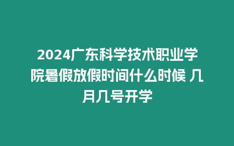 2024廣東科學技術職業學院暑假放假時間什么時候 幾月幾號開學