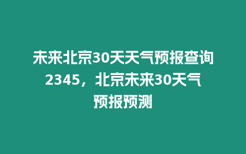 未來(lái)北京30天天氣預(yù)報(bào)查詢2345，北京未來(lái)30天氣預(yù)報(bào)預(yù)測(cè)