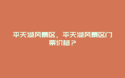 平天湖風(fēng)景區(qū)，平天湖風(fēng)景區(qū)門票價格？