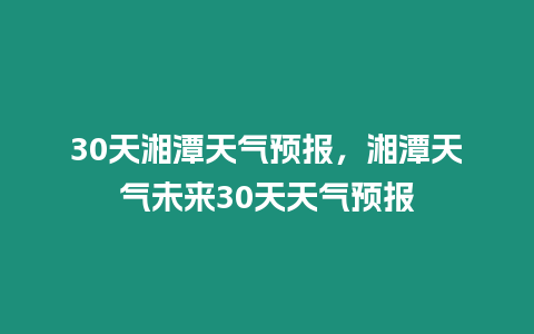 30天湘潭天氣預(yù)報(bào)，湘潭天氣未來(lái)30天天氣預(yù)報(bào)