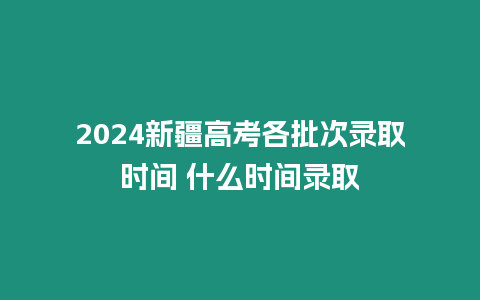 2024新疆高考各批次錄取時間 什么時間錄取
