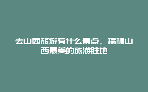 去山西旅游有什么景點，揭秘山西最美的旅游勝地
