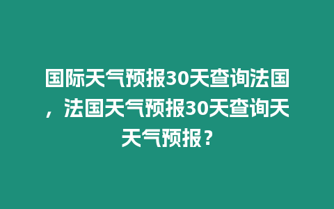 國際天氣預報30天查詢法國，法國天氣預報30天查詢天天氣預報？