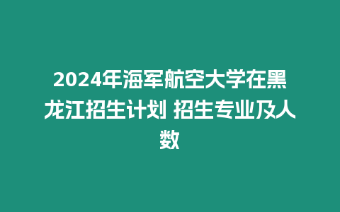 2024年海軍航空大學在黑龍江招生計劃 招生專業及人數