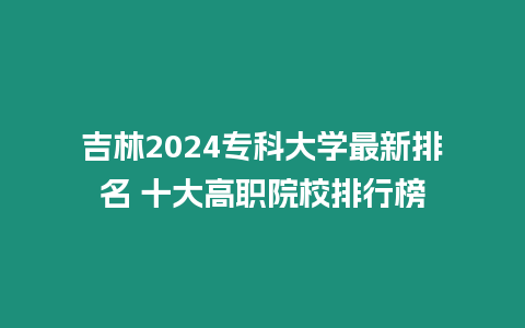 吉林2024專科大學最新排名 十大高職院校排行榜