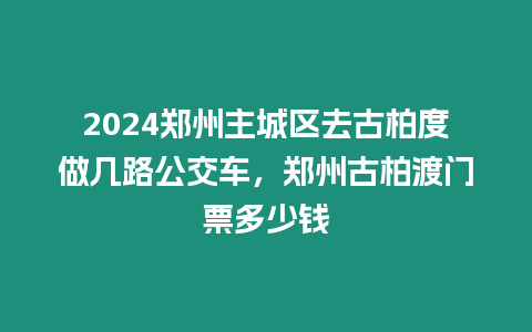 2024鄭州主城區去古柏度做幾路公交車，鄭州古柏渡門票多少錢