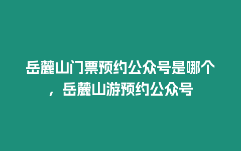 岳麓山門票預約公眾號是哪個，岳麓山游預約公眾號