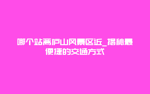 哪個站離廬山風景區近_揭秘最便捷的交通方式