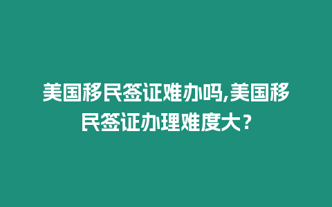 美國移民簽證難辦嗎,美國移民簽證辦理難度大？