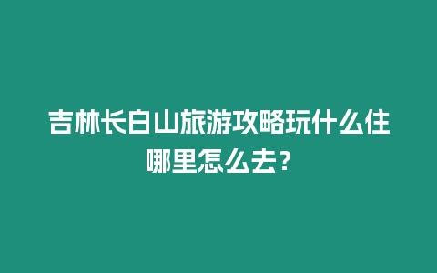 吉林長白山旅游攻略玩什么住哪里怎么去？