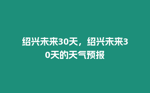 紹興未來30天，紹興未來30天的天氣預報