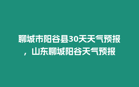 聊城市陽谷縣30天天氣預報，山東聊城陽谷天氣預報