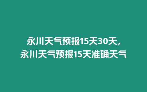 永川天氣預(yù)報15天30天，永川天氣預(yù)報15天準(zhǔn)確天氣
