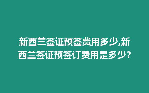 新西蘭簽證預(yù)簽費用多少,新西蘭簽證預(yù)簽訂費用是多少？