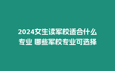 2024女生讀軍校適合什么專業 哪些軍校專業可選擇