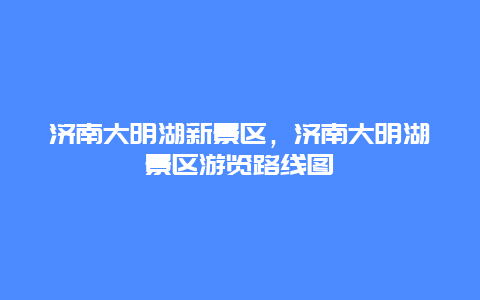 濟(jì)南大明湖新景區(qū)，濟(jì)南大明湖景區(qū)游覽路線圖
