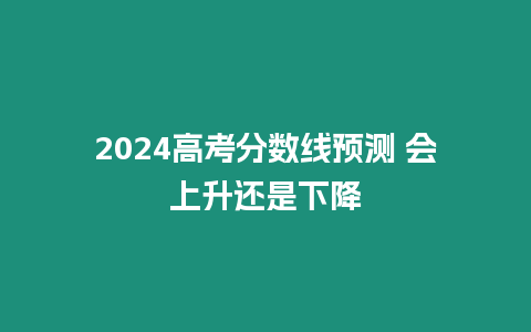 2024高考分?jǐn)?shù)線預(yù)測(cè) 會(huì)上升還是下降