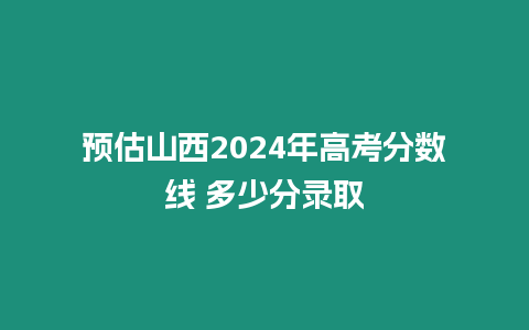 預(yù)估山西2024年高考分?jǐn)?shù)線 多少分錄取