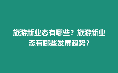 旅游新業(yè)態(tài)有哪些？旅游新業(yè)態(tài)有哪些發(fā)展趨勢(shì)？