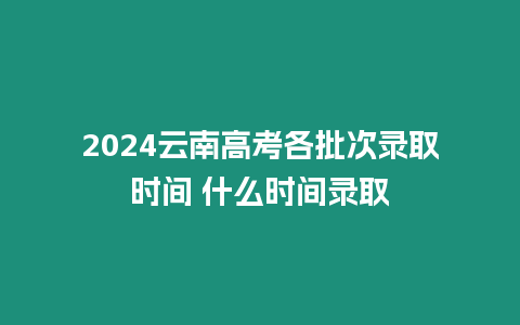 2024云南高考各批次錄取時間 什么時間錄取