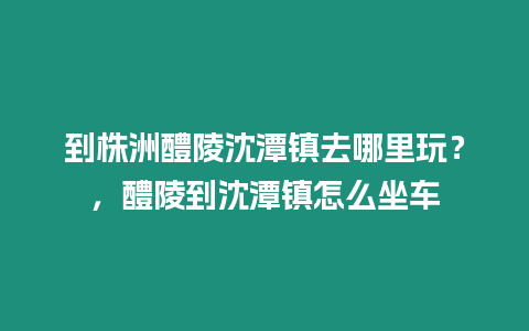 到株洲醴陵沈潭鎮(zhèn)去哪里玩？，醴陵到沈潭鎮(zhèn)怎么坐車