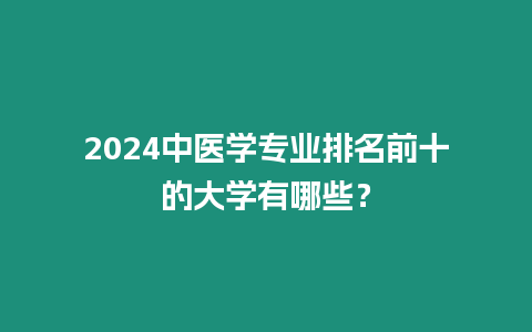 2024中醫(yī)學(xué)專業(yè)排名前十的大學(xué)有哪些？